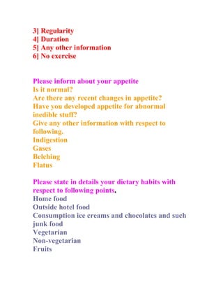 3] Regularity
4] Duration
5] Any other information
6] No exercise


Please inform about your appetite
Is it normal?
Are there any recent changes in appetite?
Have you developed appetite for abnormal
inedible stuff?
Give any other information with respect to
following.
Indigestion
Gases
Belching
Flatus

Please state in details your dietary habits with
respect to following points.
Home food
Outside hotel food
Consumption ice creams and chocolates and such
junk food
Vegetarian
Non-vegetarian
Fruits
 