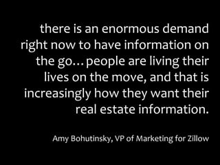 there is an enormous demand
right now to have information on
the go…people are living their
lives on the move, and that is
increasingly how they want their
real estate information.
Amy Bohutinsky, VP of Marketing for Zillow
 