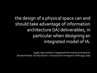 the design of a physical space can and
should take advantage of information
architecture (IA) deliverables, in
particular when designing an
integrated model of IA.
Apple, Ikea and their integrated Information Architecture
Davide Potente & Erika Salvini – University for Foreigners of Perugia, Italy
 