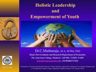 Holistic Leadership
and
Empowerment of Youth
Dr.C.Muthuraja, M.A, M.Phil, PhD
Head, Post Graduate and Research Department of Economics
The American College, Madurai - 625 002, TAMIL NADU
(cmuthuraja@gmail.com) - (M-09486373765)
(Presented in Two Days Residential Camp for College Students organised by Chinmaya Yuva Kendra, Madurai held
at S.Vellaichamy Nadar College, Nagamalai, Madurai during 27-28, January 2018)
SINCE 1881
 