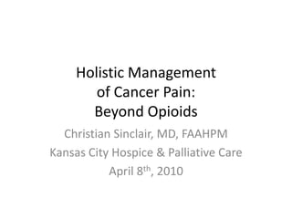Holistic Managementof Cancer Pain:Beyond Opioids Christian Sinclair, MD, FAAHPM Kansas City Hospice & Palliative Care April 8th, 2010 