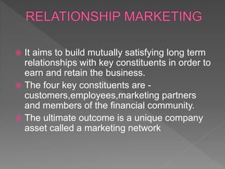  It aims to build mutually satisfying long term
relationships with key constituents in order to
earn and retain the business.
 The four key constituents are -
customers,employees,marketing partners
and members of the financial community.
 The ultimate outcome is a unique company
asset called a marketing network
 