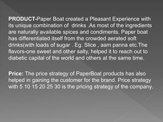 PRODUCT-Paper Boat created a Pleasant Experience with
its unique combination of drinks .As most of the ingredients
are naturally available spices and condiments. Paper boat
has differentiated itself from the crowded aerated soft
drinks(with loads of sugar . Eg. Slice , aam panna etc.The
flavors-one sweet and other salty, helped it to reach out to
diabetic capital of the world and others at the same time.
Price: The price strategy of PaperBoat products has also
helped in gaining the customer for the brand. Price strategy
with 5 10 15 20 25 30 is the pricing strategy of the company.
 