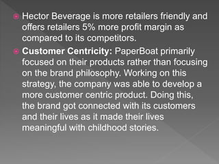  Hector Beverage is more retailers friendly and
offers retailers 5% more profit margin as
compared to its competitors.
 Customer Centricity: PaperBoat primarily
focused on their products rather than focusing
on the brand philosophy. Working on this
strategy, the company was able to develop a
more customer centric product. Doing this,
the brand got connected with its customers
and their lives as it made their lives
meaningful with childhood stories.
 