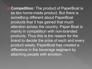  Competition: The product of PaperBoat is
as like home-made product. But there is
something different about PaperBoat
products that it has gained that much
attention across the country. Paper Boat is
mainly in competition with non-branded
products. Thus this is the reason for the
brand to decide the price of each and every
product wisely. PaperBoat has created a
difference in the beverage segment by
attaching people with emotion.
 