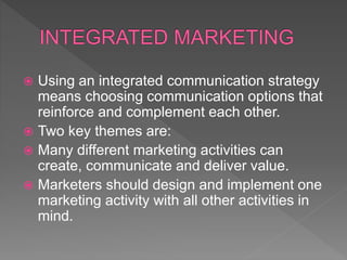  Using an integrated communication strategy
means choosing communication options that
reinforce and complement each other.
 Two key themes are:
 Many different marketing activities can
create, communicate and deliver value.
 Marketers should design and implement one
marketing activity with all other activities in
mind.
 