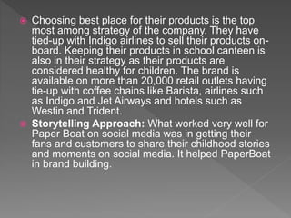  Choosing best place for their products is the top
most among strategy of the company. They have
tied-up with Indigo airlines to sell their products on-
board. Keeping their products in school canteen is
also in their strategy as their products are
considered healthy for children. The brand is
available on more than 20,000 retail outlets having
tie-up with coffee chains like Barista, airlines such
as Indigo and Jet Airways and hotels such as
Westin and Trident.
 Storytelling Approach: What worked very well for
Paper Boat on social media was in getting their
fans and customers to share their childhood stories
and moments on social media. It helped PaperBoat
in brand building.
 