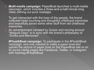  Multi-media campaign: PaperBoat launched a multi-media
campaign, which includes a three-and-a-half-minute long
video dishing out pure nostalgia.
To get connected with the lives of the people, the brand
collected heart touching and thoughtful childhood memories
and beautifully joined some other stuff from old childhood
memories.
 An advertisement narrated by Gulzar and moving around
“Maigudi Days” is in sync with the brand’s philosophy of
“Drinks and Memories”.
#FloatABoat campaign: To participate in the #FloatABoat
campaign, one only needed to make a paper boat and
upload the picture of paper boat on the PaperBoat site or on
its social media pages like Facebook, Twitter, or Instagram
with hashtag #FloatABoat.
 
