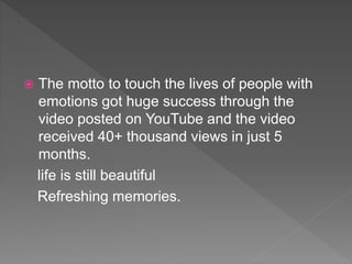  The motto to touch the lives of people with
emotions got huge success through the
video posted on YouTube and the video
received 40+ thousand views in just 5
months.
life is still beautiful
Refreshing memories.
 