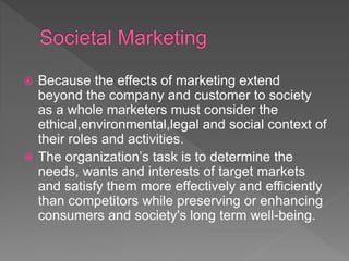  Because the effects of marketing extend
beyond the company and customer to society
as a whole marketers must consider the
ethical,environmental,legal and social context of
their roles and activities.
 The organization’s task is to determine the
needs, wants and interests of target markets
and satisfy them more effectively and efficiently
than competitors while preserving or enhancing
consumers and society's long term well-being.
 