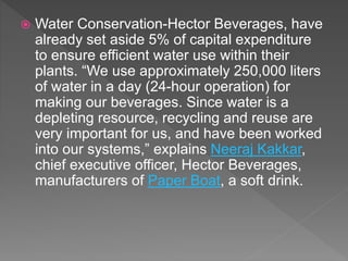 Water Conservation-Hector Beverages, have
already set aside 5% of capital expenditure
to ensure efficient water use within their
plants. “We use approximately 250,000 liters
of water in a day (24-hour operation) for
making our beverages. Since water is a
depleting resource, recycling and reuse are
very important for us, and have been worked
into our systems,” explains Neeraj Kakkar,
chief executive officer, Hector Beverages,
manufacturers of Paper Boat, a soft drink.
 