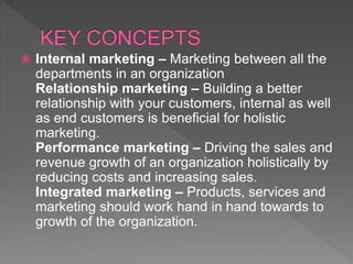  Internal marketing – Marketing between all the
departments in an organization
Relationship marketing – Building a better
relationship with your customers, internal as well
as end customers is beneficial for holistic
marketing.
Performance marketing – Driving the sales and
revenue growth of an organization holistically by
reducing costs and increasing sales.
Integrated marketing – Products, services and
marketing should work hand in hand towards to
growth of the organization.
 