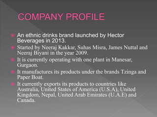  An ethnic drinks brand launched by Hector
Beverages in 2013.
 Started by Neeraj Kakkar, Suhas Misra, James Nuttal and
Neeraj Biyani in the year 2009.
 It is currently operating with one plant in Manesar,
Gurgaon.
 It manufactures its products under the brands Tzinga and
Paper Boat.
 It currently exports its products to countries like
Australia, United States of America (U.S.A), United
Kingdom, Nepal, United Arab Emirates (U.A.E) and
Canada.
 