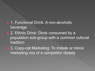  1. Functional Drink: A non-alcoholic
beverage
 2. Ethnic Drink: Drink consumed by a
population sub-group with a common cultural
tradition
 3. Copy-cat Marketing: To imitate or mimic
marketing mix of a competitor closely
 