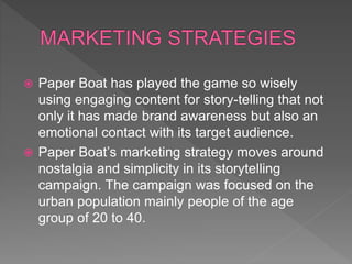  Paper Boat has played the game so wisely
using engaging content for story-telling that not
only it has made brand awareness but also an
emotional contact with its target audience.
 Paper Boat’s marketing strategy moves around
nostalgia and simplicity in its storytelling
campaign. The campaign was focused on the
urban population mainly people of the age
group of 20 to 40.
 