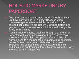  Any drink can be made to taste good. Or feel nutritious.
But how many drinks tell a story? Because when
companies get together and dole out a drink to the
parched populace, it’s practicality. But when history and
geography conspire to make a drink favored through the
ages, that’s destiny.
 A culmination of efforts. Modified through trial and error.
Perfected with every passing age. From a king’s royal
cook to a soldier’s flask to a peace offering made by
warring clans to a mother conjuring something special for
her son’s return to a grand celebration of harvest.
Everyone had something to contribute. And it’s their
additions (and subtractions) that ultimately made their way
into food carts in village fairs.
 