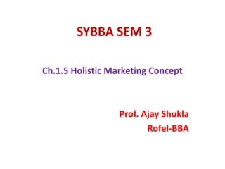 SYBBA SEM 3
Ch.1.5 Holistic Marketing Concept
Prof. Ajay Shukla
Rofel-BBA
 