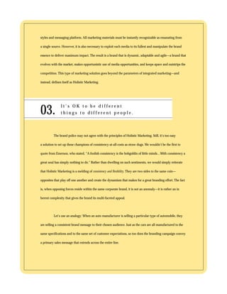 styles and messaging platform. All marketing materials must be instantly recognizable as emanating from 
a single source. However, it is also necessary to exploit each media to its fullest and manipulate the brand 
essence to deliver maximum impact. The result is a brand that is dynamic, adaptable and agile—a brand that 
evolves with the market, makes opportunistic use of media opportunities, and keeps apace and outstrips the 
competition. This type of marketing solution goes beyond the parameters of integrated marketing—and 
instead, defines itself as Holistic Marketing. 
03. I t ’ s O K t o b e d i f f e r e n t 
t h i n g s t o d i f f e r e n t p e o p l e . 
The brand police may not agree with the principles of Holistic Marketing. Still, it’s too easy 
a solution to set up these champions of consistency-at-all-costs as straw dogs. We wouldn’t be the first to 
quote from Emerson, who stated, “A foolish consistency is the hobgoblin of little minds…With consistency a 
great soul has simply nothing to do.” Rather than dwelling on such sentiments, we would simply reiterate 
that Holistic Marketing is a melding of consistency and flexibility. They are two sides to the same coin— 
opposites that play off one another and create the dynamism that makes for a great branding effort. The fact 
is, when opposing forces reside within the same corporate brand, it is not an anomaly—it is rather an in 
herent complexity that gives the brand its multi-faceted appeal. 
Let’s use an analogy: When an auto manufacturer is selling a particular type of automobile, they 
are selling a consistent brand message to their chosen audience. Just as the cars are all manufactured to the 
same specifications and to the same set of customer expectations, so too does the branding campaign convey 
a primary sales message that extends across the entire line. 
 
