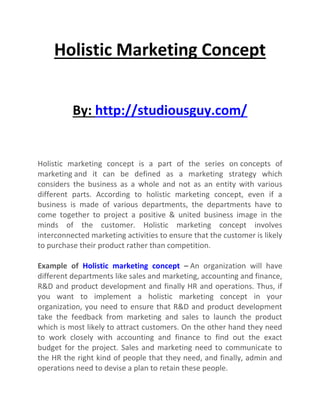 Holistic Marketing Concept
By: http://studiousguy.com/
Holistic marketing concept is a part of the series on concepts of
marketing and it can be defined as a marketing strategy which
considers the business as a whole and not as an entity with various
different parts. According to holistic marketing concept, even if a
business is made of various departments, the departments have to
come together to project a positive & united business image in the
minds of the customer. Holistic marketing concept involves
interconnected marketing activities to ensure that the customer is likely
to purchase their product rather than competition.
Example of Holistic marketing concept – An organization will have
different departments like sales and marketing, accounting and finance,
R&D and product development and finally HR and operations. Thus, if
you want to implement a holistic marketing concept in your
organization, you need to ensure that R&D and product development
take the feedback from marketing and sales to launch the product
which is most likely to attract customers. On the other hand they need
to work closely with accounting and finance to find out the exact
budget for the project. Sales and marketing need to communicate to
the HR the right kind of people that they need, and finally, admin and
operations need to devise a plan to retain these people.
 
