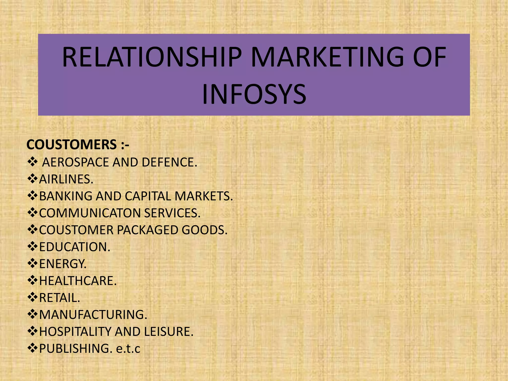 RELATIONSHIP MARKETING OF
             INFOSYS
COUSTOMERS :-
 AEROSPACE AND DEFENCE.
AIRLINES.
BANKING AND CAPITAL MARKETS.
COMMUNICATON SERVICES.
COUSTOMER PACKAGED GOODS.
EDUCATION.
ENERGY.
HEALTHCARE.
RETAIL.
MANUFACTURING.
HOSPITALITY AND LEISURE.
PUBLISHING. e.t.c
 