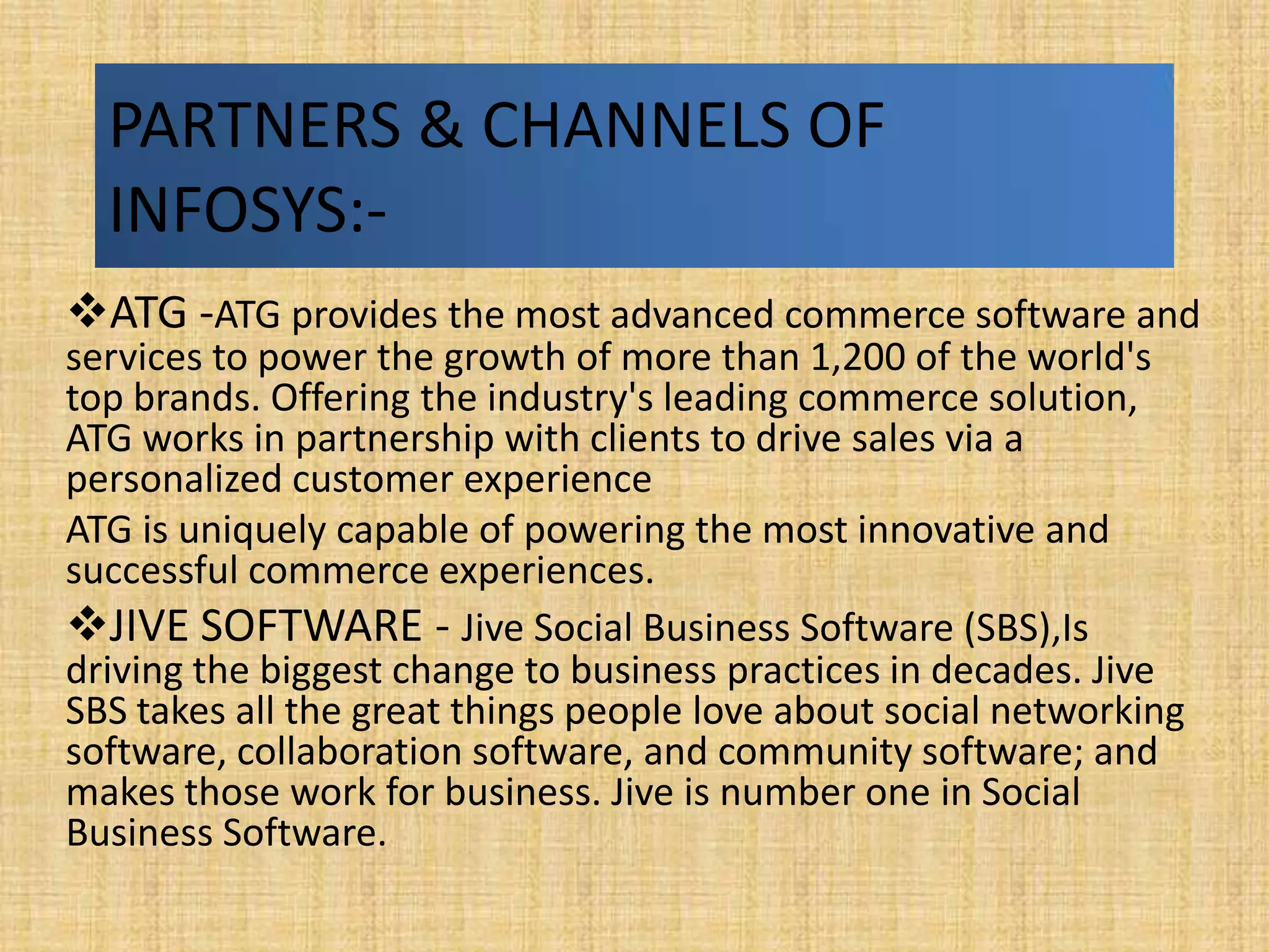 PARTNERS & CHANNELS OF
  INFOSYS:-
ATG -ATG provides the most advanced commerce software and
services to power the growth of more than 1,200 of the world's
top brands. Offering the industry's leading commerce solution,
ATG works in partnership with clients to drive sales via a
personalized customer experience
ATG is uniquely capable of powering the most innovative and
successful commerce experiences.
JIVE SOFTWARE - Jive Social Business Software (SBS),Is
driving the biggest change to business practices in decades. Jive
SBS takes all the great things people love about social networking
software, collaboration software, and community software; and
makes those work for business. Jive is number one in Social
Business Software.
 