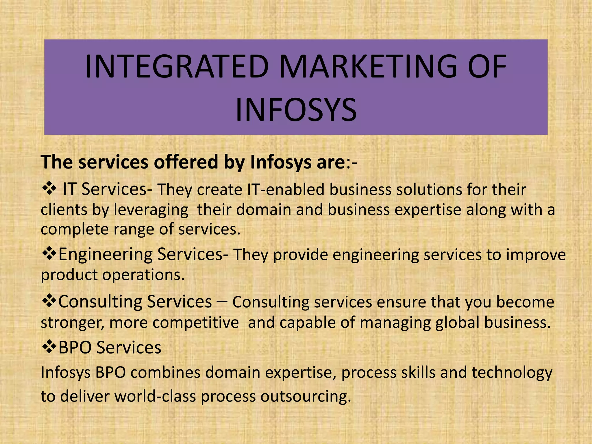 INTEGRATED MARKETING OF
             INFOSYS
The services offered by Infosys are:-
 IT Services- They create IT-enabled business solutions for their
clients by leveraging their domain and business expertise along with a
complete range of services.
Engineering Services- They provide engineering services to improve
product operations.
Consulting Services – Consulting services ensure that you become
stronger, more competitive and capable of managing global business.
BPO Services
Infosys BPO combines domain expertise, process skills and technology
to deliver world-class process outsourcing.
 