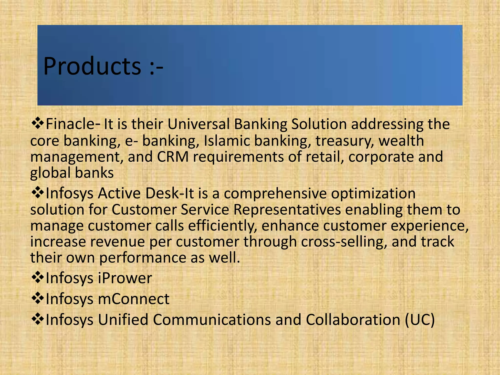 Products :-
Finacle- It is their Universal Banking Solution addressing the
core banking, e- banking, Islamic banking, treasury, wealth
management, and CRM requirements of retail, corporate and
global banks
Infosys Active Desk-It is a comprehensive optimization
solution for Customer Service Representatives enabling them to
manage customer calls efficiently, enhance customer experience,
increase revenue per customer through cross-selling, and track
their own performance as well.
Infosys iPrower
Infosys mConnect
Infosys Unified Communications and Collaboration (UC)
 