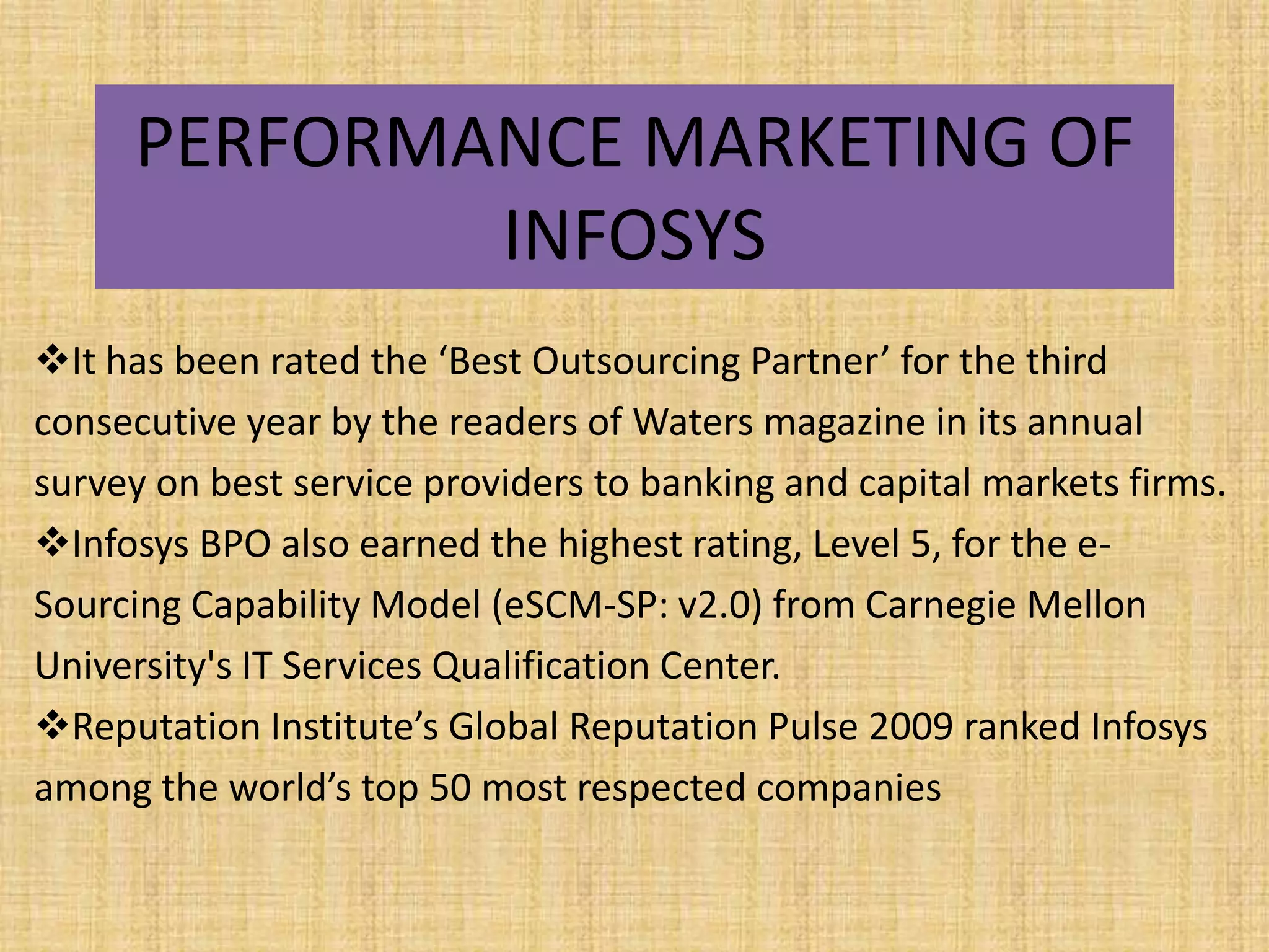 PERFORMANCE MARKETING OF
             INFOSYS
It has been rated the ‘Best Outsourcing Partner’ for the third
consecutive year by the readers of Waters magazine in its annual
survey on best service providers to banking and capital markets firms.
Infosys BPO also earned the highest rating, Level 5, for the e-
Sourcing Capability Model (eSCM-SP: v2.0) from Carnegie Mellon
University's IT Services Qualification Center.
Reputation Institute’s Global Reputation Pulse 2009 ranked Infosys
among the world’s top 50 most respected companies
 