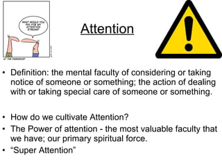 Attention Definition: the mental faculty of considering or taking notice of someone or something; the action of dealing with or taking special care of someone or something. How do we cultivate Attention? The Power of attention - the most valuable faculty that we have; our primary spiritual force. “ Super Attention” 