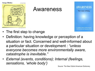Awareness The first step to change Definition: having knowledge or perception of a situation or fact.  C oncerned and well-informed about a particular situation or development  : “unless everyone becomes more environmentally aware, catastrophe is inevitable.”  External (events, conditions); Internal (feelings, sensations, ‘whole body’) Source: The New Oxford American Dictionary 