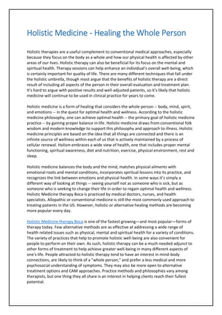 Holistic Medicine - Healing the Whole Person
Holistic therapies are a useful complement to conventional medical approaches, especially
because they focus on the body as a whole and how our physical health is affected by other
areas of our lives. Holistic therapy can also be beneficial for its focus on the mental and
spiritual health. Therapy sessions can help enhance an individual's overall well-being, which
is certainly important for quality of life. There are many different techniques that fall under
the holistic umbrella, though most argue that the benefits of holistic therapy are a direct
result of including all aspects of the person in their overall evaluation and treatment plan.
It's hard to argue with positive results and well-adjusted patients, so it's likely that holistic
medicine will continue to be used in clinical practice for years to come.
Holistic medicine is a form of healing that considers the whole person -- body, mind, spirit,
and emotions -- in the quest for optimal health and wellness. According to the holistic
medicine philosophy, one can achieve optimal health -- the primary goal of holistic medicine
practice -- by gaining proper balance in life. Holistic medicine draws from conventional folk
wisdom and modern knowledge to support this philosophy and approach to illness. Holistic
medicine principles are based on the idea that all things are connected and there is an
infinite source of wellness within each of us that is actively maintained by a process of
cellular renewal. Holism embraces a wide view of health, one that includes proper mental
functioning, spiritual awareness, diet and nutrition, exercise, physical environment, rest and
sleep.
Holistic medicine balances the body and the mind, matches physical ailments with
emotional roots and mental conditions, incorporates spiritual lessons into its practice, and
recognizes the link between emotions and physical health. In some ways it’s simply a
different way of looking at things -- seeing yourself not as someone who is sick, but as
someone who is seeking to change their life in order to regain optimal health and wellness.
Holistic Medicine therapy Boca is practiced by medical doctors, nurses, and health
specialists. Allopathic or conventional medicine is still the most commonly used approach to
treating patients in the US. However, holistic or alternative healing methods are becoming
more popular every day.
Holistic Medicine therapy Boca is one of the fastest growing—and most popular—forms of
therapy today. Few alternative methods are as effective at addressing a wide range of
health related issues such as physical, mental and spiritual health for a variety of conditions.
The variety of practices that help to promote holistic well-being are also convenient for
people to perform on their own. As such, holistic therapy can be a much needed adjunct to
other forms of treatment to help achieve greater well-being in many different aspects of
one's life. People attracted to holistic therapy tend to have an interest in mind-body
connections, are likely to think of a "whole person," and prefer a less medical and more
psychosocial understanding of symptoms. They may also be more open to alternative
treatment options and CAM approaches. Practice methods and philosophies vary among
therapists, but one thing they all share is an interest in helping clients reach their fullest
potential.
 