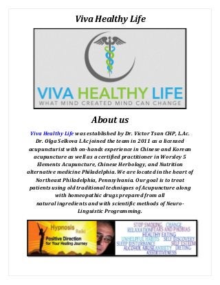 Viva Healthy Life
About us
Viva Healthy Life was established by Dr. Victor Tsan CHP, L.Ac.
Dr. Olga Selkova LAc joined the team in 2011 as a licensed
acupuncturist with on-hands experience in Chinese and Korean
acupuncture as well as a certified practitioner in Worsley 5
Elements Acupuncture, Chinese Herbology, and Nutrition
alternative medicine Philadelphia. We are located in the heart of
Northeast Philadelphia, Pennsylvania. Our goal is to treat
patients using old traditional techniques of Acupuncture along
with homeopathic drugs prepared from all
natural ingredients and with scientific methods of Neuro-
Linguistic Programming.
 