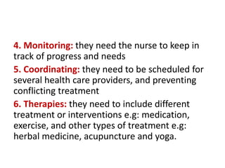 4. Monitoring: they need the nurse to keep in
track of progress and needs
5. Coordinating: they need to be scheduled for
several health care providers, and preventing
conflicting treatment
6. Therapies: they need to include different
treatment or interventions e.g: medication,
exercise, and other types of treatment e.g:
herbal medicine, acupuncture and yoga.
 