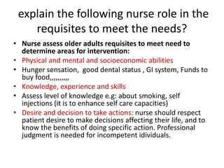 explain the following nurse role in the
requisites to meet the needs?
• Nurse assess older adults requisites to meet need to
determine areas for intervention:
• Physical and mental and socioeconomic abilities
• Hunger sensation, good dental status , GI system, Funds to
buy food,,,,,,,,,,
• Knowledge, experience and skills
• Assess level of knowledge e.g: about smoking, self
injections (it is to enhance self care capacities)
• Desire and decision to take actions: nurse should respect
patient desire to make decisions affecting their life, and to
know the benefits of doing specific action. Professional
judgment is needed for incompetent idividuals.
 