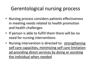 Gerentological nursing process
• Nursing process considers patients effectiveness
in meeting needs related to health promotion
and health challenges
• If person is able to fulfill them there will be no
need for nursing interventions
• Nursing intervention is directed to: strengthening
self care capacities, minimizing self care limitation
ad providing direct services by doing or assisting
the individual when needed
 