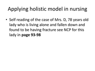 Applying holistic model in nursing
• Self reading of the case of Mrs. D, 78 years old
lady who is living alone and fallen down and
found to be having fracture see NCP for this
lady in page 93-98
 