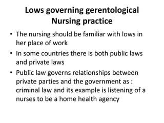 Lows governing gerentological
Nursing practice
• The nursing should be familiar with lows in
her place of work
• In some countries there is both public laws
and private laws
• Public law governs relationships between
private parties and the government as :
criminal law and its example is listening of a
nurses to be a home health agency
 