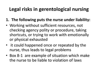 Legal risks in gerentological nursing
1. The following puts the nurse under liability:
• Working without sufficient resources, not
checking agency polity or procedure, taking
shortcuts, or trying to work with emotionally
or physical exhausted
• it could happened once or repeated by the
nurse, thus leads to legal problems
• Box 8-1 are example of situation which make
the nurse to be liable to violation of laws
 