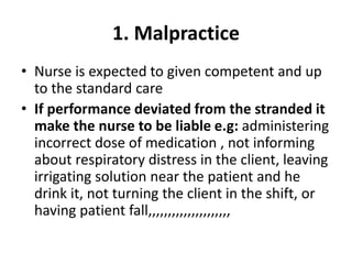 1. Malpractice
• Nurse is expected to given competent and up
to the standard care
• If performance deviated from the stranded it
make the nurse to be liable e.g: administering
incorrect dose of medication , not informing
about respiratory distress in the client, leaving
irrigating solution near the patient and he
drink it, not turning the client in the shift, or
having patient fall,,,,,,,,,,,,,,,,,,,,,
 