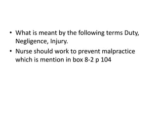 • What is meant by the following terms Duty,
Negligence, Injury.
• Nurse should work to prevent malpractice
which is mention in box 8-2 p 104
 