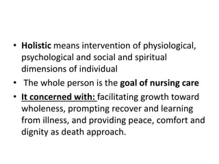 • Holistic means intervention of physiological,
psychological and social and spiritual
dimensions of individual
• The whole person is the goal of nursing care
• It concerned with: facilitating growth toward
wholeness, prompting recover and learning
from illness, and providing peace, comfort and
dignity as death approach.
 