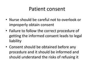 Patient consent
• Nurse should be careful not to overlook or
improperly obtain consent
• Failure to follow the correct procedure of
getting the informed consent leads to legal
liability
• Consent should be obtained before any
procedure and it should be informed and
should understand the risks of refusing it
 