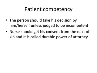 Patient competency
• The person should take his decision by
him/herself unless judged to be incompetent
• Nurse should get his consent from the next of
kin and It is called durable power of attorney.
 