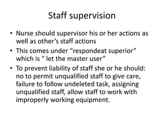 Staff supervision
• Nurse should supervisor his or her actions as
well as other’s staff actions
• This comes under “respondeat superior”
which is “ let the master user”
• To prevent liability of staff she or he should:
no to permit unqualified staff to give care,
failure to follow undeleted task, assigning
unqualified staff, allow staff to work with
improperly working equipment.
 