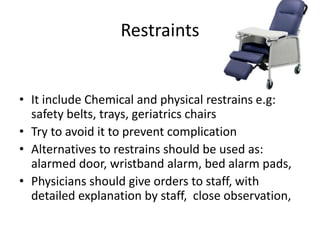 Restraints
• It include Chemical and physical restrains e.g:
safety belts, trays, geriatrics chairs
• Try to avoid it to prevent complication
• Alternatives to restrains should be used as:
alarmed door, wristband alarm, bed alarm pads,
• Physicians should give orders to staff, with
detailed explanation by staff, close observation,
 