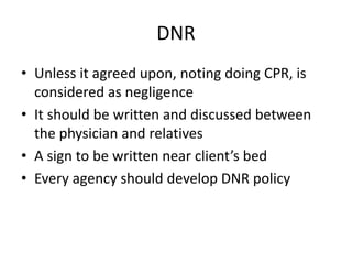 DNR
• Unless it agreed upon, noting doing CPR, is
considered as negligence
• It should be written and discussed between
the physician and relatives
• A sign to be written near client’s bed
• Every agency should develop DNR policy
 