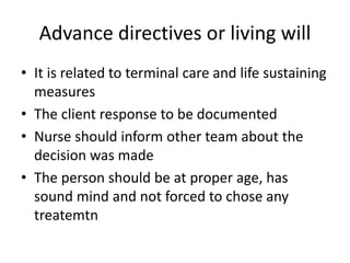 Advance directives or living will
• It is related to terminal care and life sustaining
measures
• The client response to be documented
• Nurse should inform other team about the
decision was made
• The person should be at proper age, has
sound mind and not forced to chose any
treatemtn
 