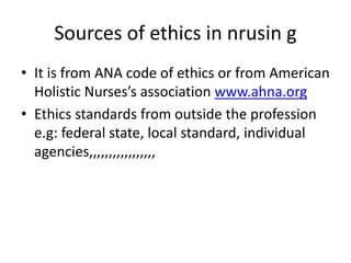 Sources of ethics in nrusin g
• It is from ANA code of ethics or from American
Holistic Nurses’s association www.ahna.org
• Ethics standards from outside the profession
e.g: federal state, local standard, individual
agencies,,,,,,,,,,,,,,,,,
 