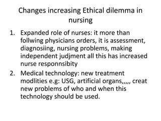 Changes increasing Ethical dilemma in
nursing
1. Expanded role of nurses: it more than
follwing physicians orders, it is assessment,
diagnosiing, nursing problems, making
independent judjment all this has increased
nurse responnsibity
2. Medical technology: new treatment
modlities e.g: USG, artificial organs,,,,, creat
new problems of who and when this
technology should be used.
 