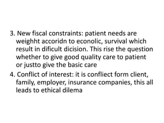 3. New fiscal constraints: patient needs are
weighht accoridn to econolic, survival which
result in dificult dicision. This rise the question
whether to give good quality care to patient
or justto give the basic care
4. Conflict of interest: it is confliect form client,
family, employer, insurance companies, this all
leads to ethical dilema
 